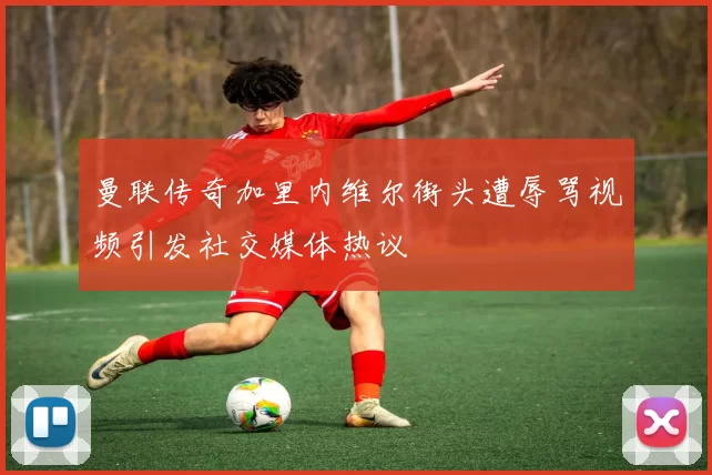 曼联传奇加里内维尔街头遭辱骂视频引发社交媒体热议