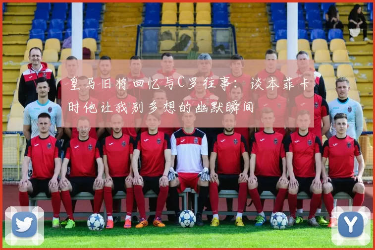 皇马旧将回忆与C罗往事：谈本菲卡时他让我别多想的幽默瞬间