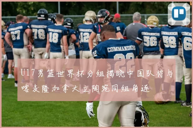U17男篮世界杯分组揭晓中国队将与喀麦隆加拿大立陶宛同组角逐