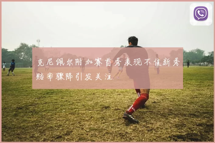 克尼佩尔附加赛首秀表现不佳新秀赔率骤降引发关注