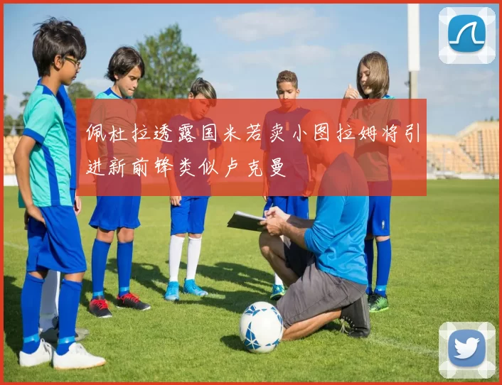 佩杜拉透露国米若卖小图拉姆将引进新前锋类似卢克曼