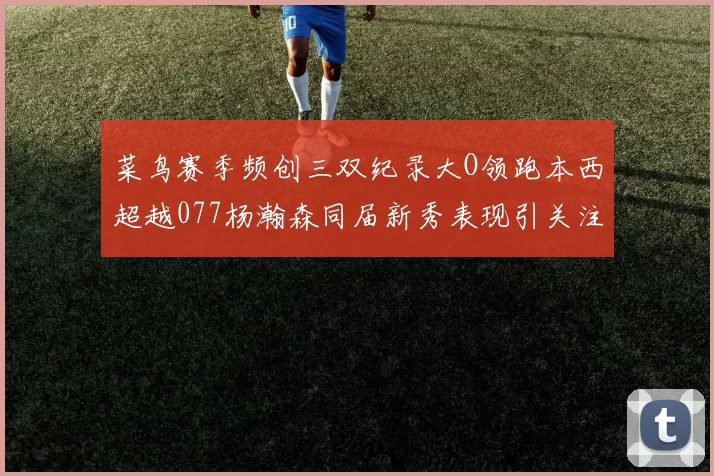 菜鸟赛季频创三双纪录大O领跑本西超越077杨瀚森同届新秀表现引关注