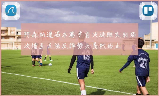阿森纳遭遇本赛季首次连败失利场次增至五场反弹势头戛然而止
