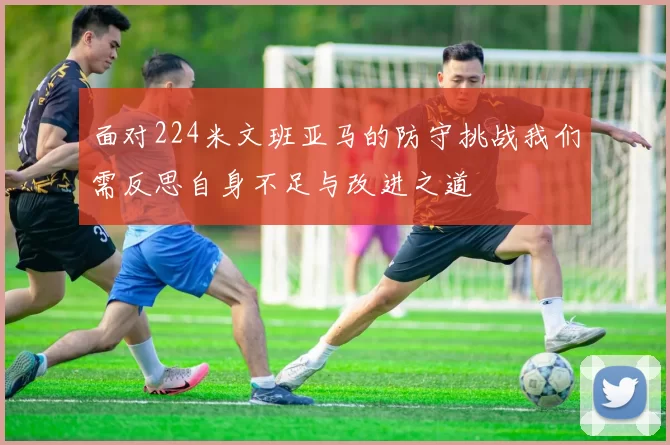 面对224米文班亚马的防守挑战我们需反思自身不足与改进之道