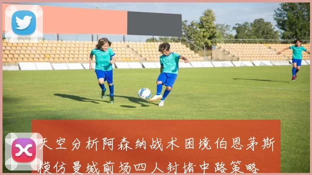 天空分析阿森纳战术困境伯恩茅斯模仿曼城前场四人封堵中路策略