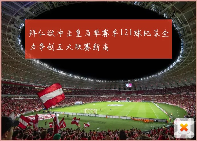 拜仁欲冲击皇马单赛季121球纪录全力争创五大联赛新高