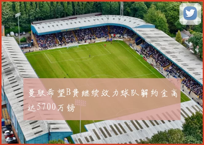 曼联希望B费继续效力球队解约金高达5700万镑