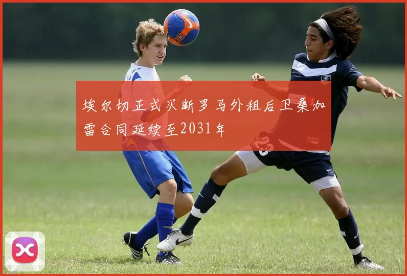 埃尔切正式买断罗马外租后卫桑加雷合同延续至2031年