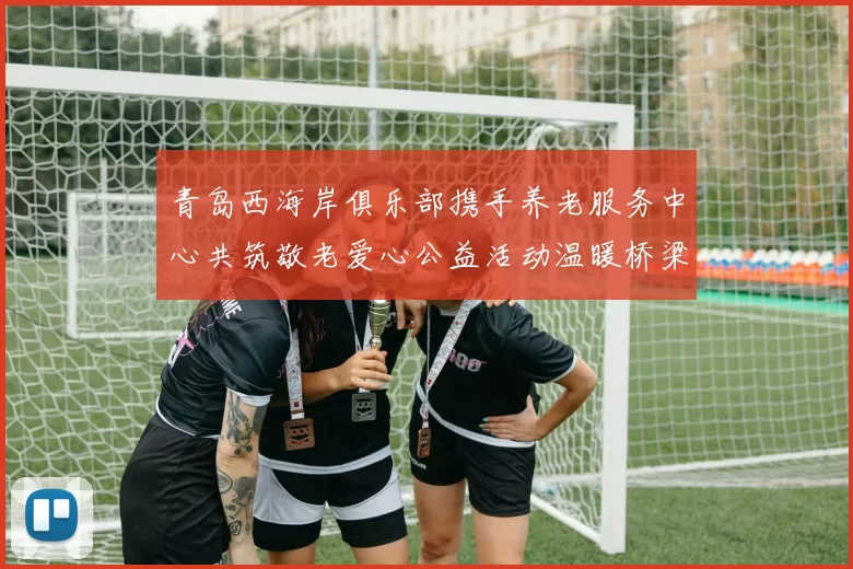 青岛西海岸俱乐部携手养老服务中心共筑敬老爱心公益活动温暖桥梁