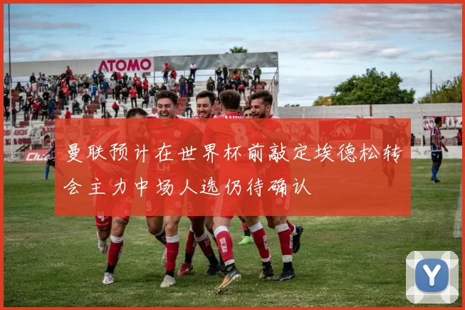 曼联预计在世界杯前敲定埃德松转会主力中场人选仍待确认