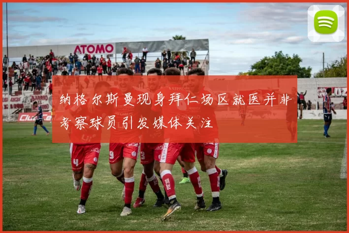 纳格尔斯曼现身拜仁场区就医并非考察球员引发媒体关注