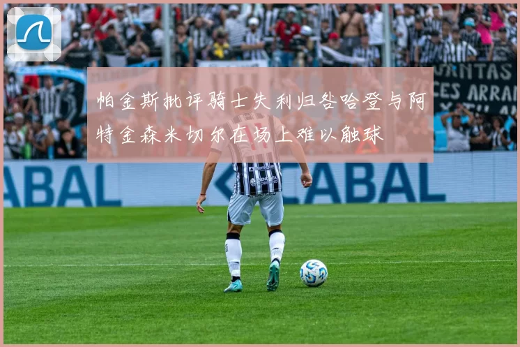 帕金斯批评骑士失利归咎哈登与阿特金森米切尔在场上难以触球