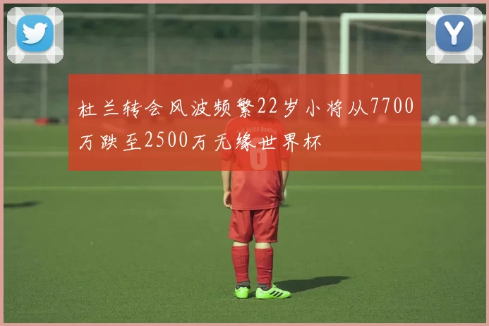 杜兰转会风波频繁22岁小将从7700万跌至2500万无缘世界杯