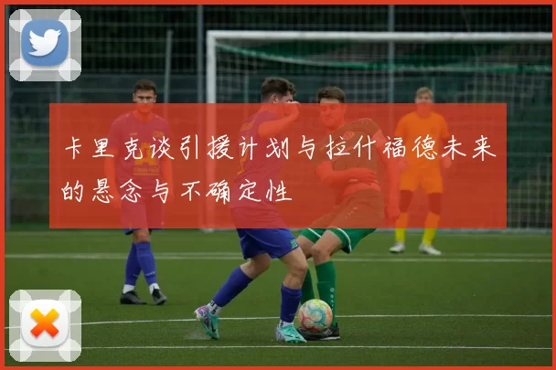 卡里克谈引援计划与拉什福德未来的悬念与不确定性
