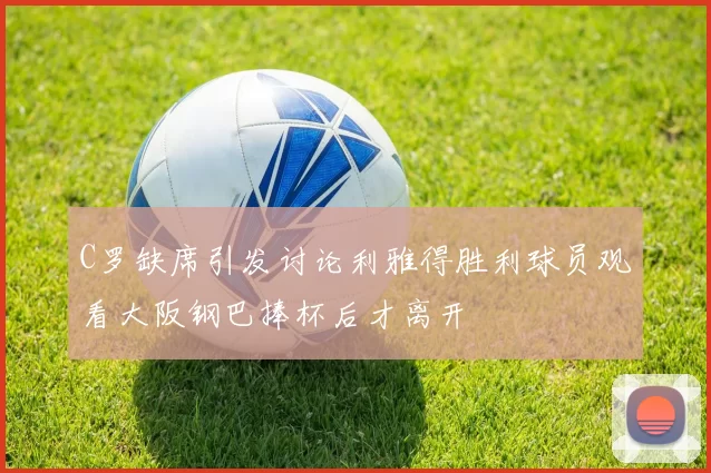 C罗缺席引发讨论利雅得胜利球员观看大阪钢巴捧杯后才离开