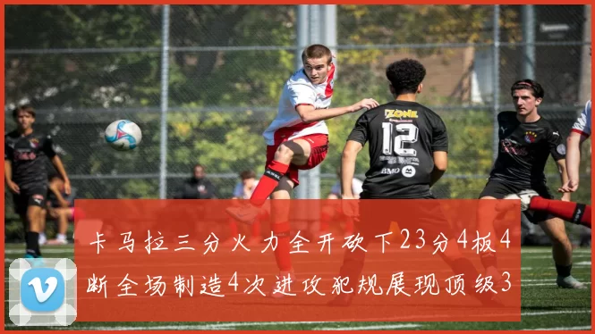 卡马拉三分火力全开砍下23分4板4断全场制造4次进攻犯规展现顶级3D表现