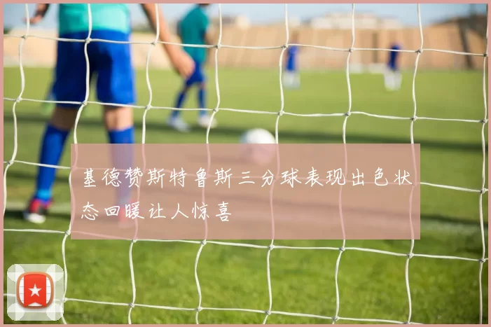 基德赞斯特鲁斯三分球表现出色状态回暖让人惊喜