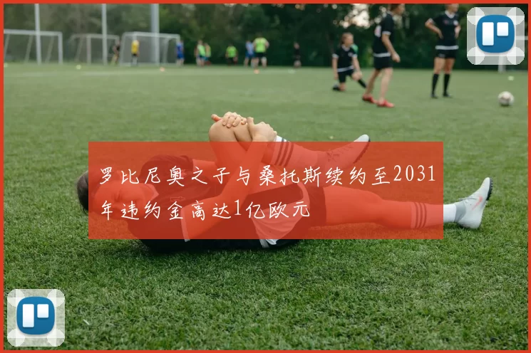 罗比尼奥之子与桑托斯续约至2031年违约金高达1亿欧元
