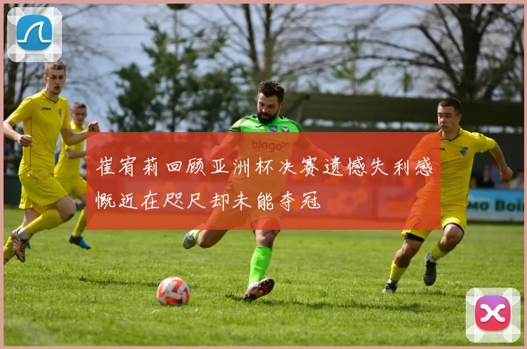 崔宥莉回顾亚洲杯决赛遗憾失利感慨近在咫尺却未能夺冠