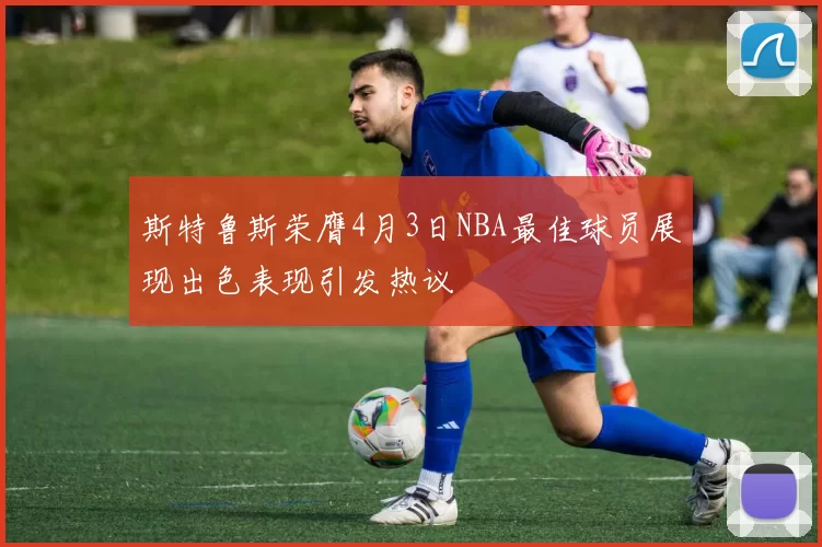 斯特鲁斯荣膺4月3日NBA最佳球员展现出色表现引发热议