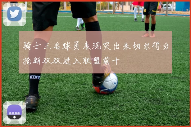 骑士三名球员表现突出米切尔得分抢断双双进入联盟前十