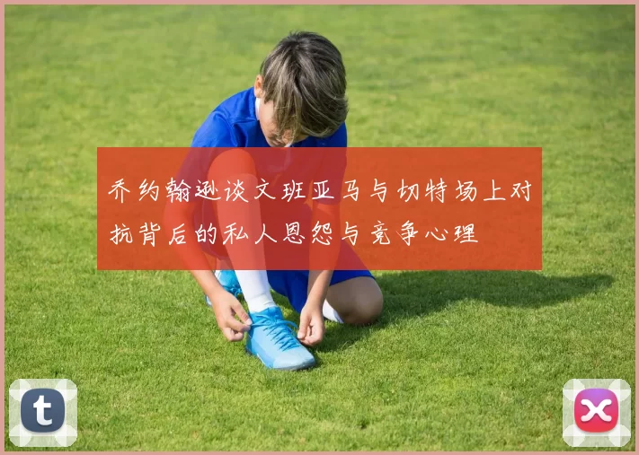 乔约翰逊谈文班亚马与切特场上对抗背后的私人恩怨与竞争心理
