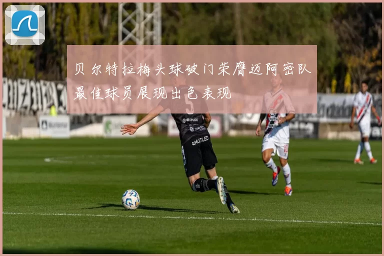 贝尔特拉梅头球破门荣膺迈阿密队最佳球员展现出色表现
