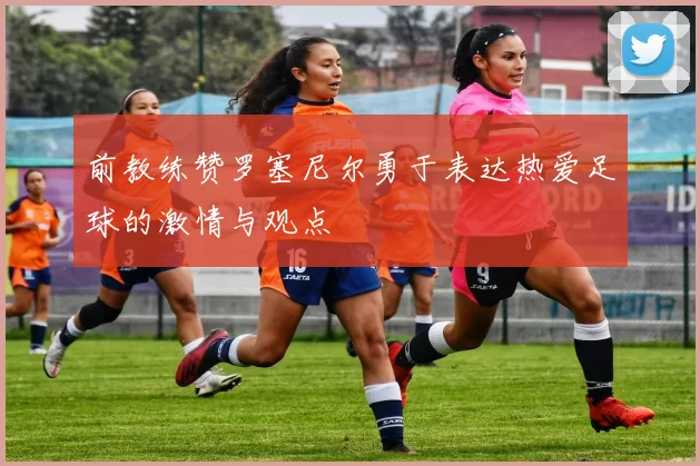 前教练赞罗塞尼尔勇于表达热爱足球的激情与观点