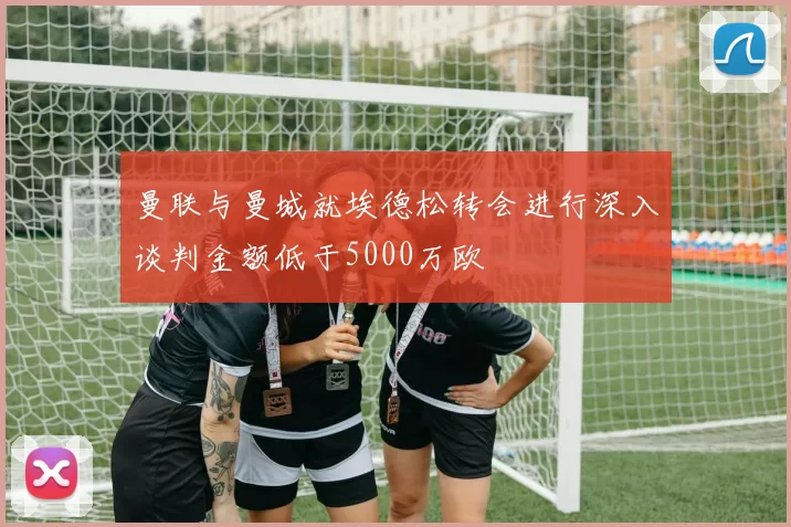 曼联与曼城就埃德松转会进行深入谈判金额低于5000万欧