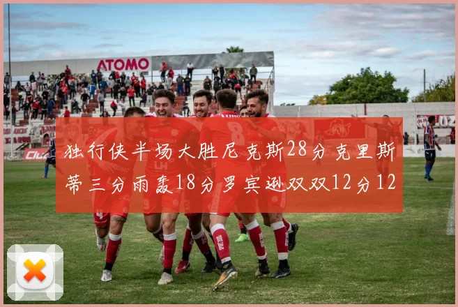 独行侠半场大胜尼克斯28分克里斯蒂三分雨轰18分罗宾逊双双12分12篮板表现出色