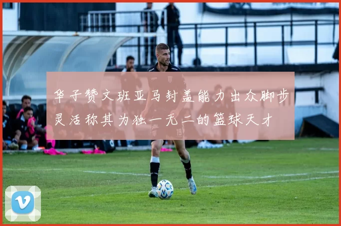 华子赞文班亚马封盖能力出众脚步灵活称其为独一无二的篮球天才
