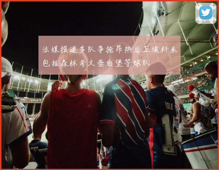 法媒报道多队争抢昂热后卫埃科米包括森林考文垂白堡等球队